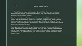 z Biografi Rasusll Yohane
Rasull Yohanes adalah salah satu dari 12 murid Tuhan Yesus yang berasal dari
kampernau dan lahir dari keluarga yang sederhana Yaitu Ayah Zebedeus ibu Salome,
pekerjaan mereka sebagai nelayan.
Yohanes dan saudaranya, Yakobus, murid Yesus yang lain, adalah nelayan di Danau
Galilea saat Yesus memanggil mereka untuk mengikuti Dia. Kemudian, mereka menjadi
bagian dari lingkaran dalam Kristus bersama dengan Rasul Petrus. Ketiganya (Petrus,
Yakobus, dan Yohanes) mereka bersama Sama dengan Yesus saat Dia membaktikan anak
perempuan Yairus dari kematian
Hubungan yang sudah terjalin dengan Yusus memungkinkan Yohanes hadir di rumah
imam besar selama persidangan Yesus. Pada kayu salib, Yesus memercayakan merawat
ibunya, Maria, kepada seorang murid Yaitu Yohanes, dan membawa Maria ke rumahnya
(Yohanes 19:27, AYT). Beberapa ahli juga menduga bahwa Yohanes tampaknya adalah
sepupu Yesus.
 