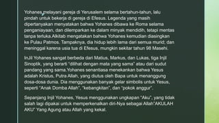 z
Yohanes melayani gereja di Yerusalem selama bertahun-tahun, lalu
pindah untuk bekerja di gereja di Efesus. Legenda yang masih
dipertanyakan menyatakan bahwa Yohanes dibawa ke Roma selama
penganiayaan, dan dilemparkan ke dalam minyak mendidih, tetapi mentas
tanpa terluka.Alkitab mengatakan bahwa Yohanes kemudian diasingkan
ke Pulau Patmos. Tampaknya, dia hidup lebih lama dari semua murid; dan
meninggal karena usia tua di Efesus, mungkin sekitar tahun 98 Masehi.
InJil Yohanes sangat berbeda dari Matius, Markus, dan Lukas, tiga Injil
Sinoptik, yang berarti “dilihat dengan mata yang sama” atau dari sudut
pandang yang sama.Yohanes senantiasa menekankan bahwa Yesus
adalah Kristus, Putra Allah, yang diutus oleh Bapa untuk menanggung
dosa-dosa dunia. Dia menggunakan banyak gelar simbolis untuk Yesus,
seperti “Anak Domba Allah”, “kebangkitan”, dan “pokok anggur”.
Sepanjang Injil Yohanes, Yesus menggunakan ungkapan “Aku”, yang tidak
salah lagi dipakai untuk memperkenalkan diri-Nya sebagai Allah”AKULAH
AKU” Yang Agung atau Allah yang kekal.
 