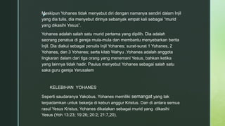z
Meskipun Yohanes tidak menyebut diri dengan namanya sendiri dalam Injil
yang dia tulis, dia menyebut dirinya sebanyak empat kali sebagai “murid
yang dikasihi Yesus”.
Yohanes adalah salah satu murid pertama yang dipilih. Dia adalah
seorang penatua di gereja mula-mula dan membantu menyebarkan berita
Injil. Dia diakui sebagai penulis Injil Yohanes; surat-surat 1 Yohanes, 2
Yohanes, dan 3 Yohanes; serta kitab Wahyu .Yohanes adalah anggota
lingkaran dalam dari tiga orang yang menemani Yesus, bahkan ketika
yang lainnya tidak hadir. Paulus menyebut Yohanes sebagai salah satu
saka guru gereja Yerusalem
KELEBIHAN YOHANES
Seperti saudaranya Yakobus, Yohanes memiliki semangat yang tak
terpadamkan untuk bekerja di kebun anggur Kristus. Dan di antara semua
rasul Yesus Kristus, Yohanes dikatakan sebagai murid yang dikasihi
Yesus (Yoh 13:23; 19:26; 20:2; 21:7,20).
 