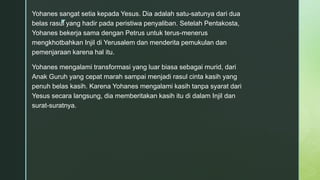 z
Yohanes sangat setia kepada Yesus. Dia adalah satu-satunya dari dua
belas rasul yang hadir pada peristiwa penyaliban. Setelah Pentakosta,
Yohanes bekerja sama dengan Petrus untuk terus-menerus
mengkhotbahkan Injil di Yerusalem dan menderita pemukulan dan
pemenjaraan karena hal itu.
Yohanes mengalami transformasi yang luar biasa sebagai murid, dari
Anak Guruh yang cepat marah sampai menjadi rasul cinta kasih yang
penuh belas kasih. Karena Yohanes mengalami kasih tanpa syarat dari
Yesus secara langsung, dia memberitakan kasih itu di dalam Injil dan
surat-suratnya.
 