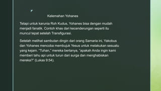 z
Kelemahan Yohanes
Tetapi untuk karunia Roh Kudus, Yohanes bisa dengan mudah
menjadi fanatik. Contoh khas dari kecenderungan seperti itu
muncul tepat setelah Transfigurasi.
Setelah melihat sambutan dingin dari orang Samaria ini, Yakobus
dan Yohanes mencoba membujuk Yesus untuk melakukan sesuatu
yang kejam. “Tuhan,” mereka bertanya, “apakah Anda ingin kami
memberi tahu api untuk turun dari surga dan menghabiskan
mereka?” (Lukas 9:54).
 