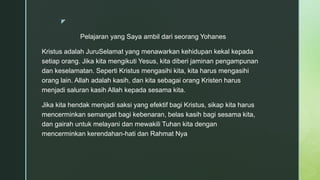 z
Pelajaran yang Saya ambil dari seorang Yohanes
Kristus adalah JuruSelamat yang menawarkan kehidupan kekal kepada
setiap orang. Jika kita mengikuti Yesus, kita diberi jaminan pengampunan
dan keselamatan. Seperti Kristus mengasihi kita, kita harus mengasihi
orang lain. Allah adalah kasih, dan kita sebagai orang Kristen harus
menjadi saluran kasih Allah kepada sesama kita.
Jika kita hendak menjadi saksi yang efektif bagi Kristus, sikap kita harus
mencerminkan semangat bagi kebenaran, belas kasih bagi sesama kita,
dan gairah untuk melayani dan mewakili Tuhan kita dengan
mencerminkan kerendahan-hati dan Rahmat Nya
 