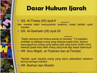 Dasar Hukum IjarahQS. Al-Thalaq (65) ayat 6     فإنْ أرْضَعْنَ لَكُمْ فَأتُوهُنَ أُجُوْرَهُنَJika mereka telah menyusukan anakmu, maka berilah upah merekaQS. Al-Qashash (28) ayat 26 قَالَتْ إِحْدَاهُمَا يَا أَبَتِ اسْتَأْجِرْهُ ۖ إِنَّ خَيْرَ مَنِ اسْتَأْجَرْتَ الْقَوِيُّ الْأَمِينُ	“Salah seorang dari kedua wanita itu berkata: "Ya bapakku ambillah ia sebagai orang yang bekerja (pada kita), karena sesungguhnya orang yang paling baik yang kamu ambil untuk bekerja (pada kita) ialah orang yang kuat lagi dapat dipercaya".HR. Ibnu Majah, al-Thabrani dan al-Tirmidziأعْطُوا الأجِيْرَ أجْرَهُ قَبْل أن يَجُف عَرَقَهُ	“Berilah upah kepada orang yang kamu pekerjakan sebelum kering keringat mereka”HR. Bukhari dan Muslimأن رسول الله ص م إحْتَجَمَ وأعْطَى الحِجامَ أجْرَه	Rasul berbekam dan membayar upah kepada yg membekamnya