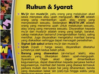 Rukun & Syarat الإجارةMu’jirdan musta’jir, yaitu orang yang melakukan akad sewa menyewa atau upah mengupah. MU’JIR adalah orang yang memberikan upah, atau orang yang menyewakan sesuatu. Sedangkan MUSTA’JIR adalah orang yang menerima upah untuk melakukan sesuatu, atau orang yang menyewa sesuatu. Disyaratkan kepada mu’jir dan musta’jir adalah orang yang baligh, barakal, cakap melakukan tasharruf (mengendalikan harta), saling meridhai. Juga disyaratkan mengetahui manfaat barang yang diakadkan sehingga dapat mencegah perselisihan.Sighat ijab qabulantara mu’jir dan musta’jir.Ujrah(Upah / harga sewa), disyaratkan diketahui jumlahnya oleh kedua belah pihak.Barang yang disewakan(al-ma'qud ‘alaih), atau sesuatu yang dikerjakan dalam upah-mengupah. Syaratnya: Objek akad dapat dimanfaatkan kegunaannya, dapat diserahkan kepada penyewa berikut kegunaannya, manfaat dari benda yang disewa termasuk perkara mubah dan bukan hal yang diharamkan, benda yang disewakan kekal ‘ain (zat)-nya hingga waktu yang ditentukan dalam akad. 