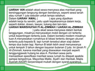 IJARAH ‘AIN adalah akad sewa-menyewa atas manfaat yang bersinggungan langsung dengan bendanya, seperti sewa tanah atau rumah 1 juta sebulan untuk tempo setahun.Dalam IJARAH ‘AMAL(  إجارة العمل) apa yang dijadikanالمعقود عليهadalah kerja itu sendiri, yaitu upah kepakarannya dalam kerja, seperti dokter, dosen, lawyer, tukangdan lain-lain.IJARAH MAWSHUFAH FI AL-ZIMMAH / IJARAH AL-ZIMMAH(الإجارة الموصوفة في الذمة) yaitu akad sewa-menyewa dalam bentuk tanggungan, misalnya menyewakan mobil dengan ciri tertentu untuk kepentingan tertentu pula. Dalam konteks modern misalnya tuan A menyewakan rumahnya di lokasi tertentu dengan ukuran tertentu pula kepada B, tapi rumah tersebut akan siap dalam tempo dua bulan lagi. Namun Btelah lebih awal menyewanya untuk tempoh 3 tahun dengan bayaran bulanan 2 juta.Ini Ijarah Fi Al-Zimmah, karenamanfaat yang disewakan menjadi seperti tanggungjawab hutang ke atas A. Pemberi sewa perlu memastikan spesifikasi manfaat sewa rumah itu ditepati apabila sampai tempohnya. Mayoritas Maliki, Syafi’idan Hanbali, Majlis Syariah AAOIFI berpendapatmubah dengan syarat-syaratnya.