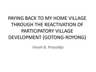 PAYING BACK TO MY HOME VILLAGE
THROUGH THE REACTIVATION OF
PARTICIPATORY VILLAGE
DEVELOPMENT (GOTONG-ROYONG)
Imam B. Prasodjo
 