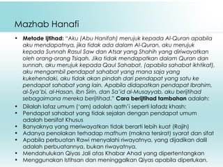 Mazhab Hanafi Metode Ijtihad:  “ Aku (Abu Hanifah) merujuk kepada Al-Quran apabila aku mendapatnya, jika tidak ada dalam Al-Quran, aku merujuk kepada Sunnah Rasul Saw dan Atsar yang Shahih yang diriwayatkan oleh orang-orang Tsiqah. Jika tidak mendapatkan dalam Quran dan sunnah, aku merujuk kepada Qaul Sahabat, (apabila sahabat ikhtikaf), aku mengambil pendapat sahabat yang mana saja yang kukehendaki, aku tidak akan pindah dari pendapat yang satu ke pendapat sahabat yang lain. Apabila didapatkan pendapat Ibrahim, al-Sya’bi, al-Hasan, Ibn Sirin, dan Sa’id al-Musayyab, aku berijtihad sebagaimana mereka berijtihad .”  C ara berijtihad   tambahan  adalah: Dilalah lafa z  umum ( ‘ am) adalah  qa th’i seperti lafadz  k hash; P endapat sahabat yang tidak sejalan dengan pendapat umum adalah bersifat Khusus B anyaknya yang meriwayatkan tidak berarti lebih kuat (Rajih) A danya penolakan terhadap  m afhum  (makna tersirat) syarat dan sifat A pabila perbuatan Rawi menyalahi riwayatnya ,  yang dijadikan dalil adalah perbuatannya, bukan riwayatnya, M endahulukan Qiyas Jali atas Khabar Ahad yang dipertentangkan M enggunakan Istihsan dan meninggalkan Qiyas apabila diperlukan. 
