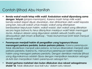 Contoh Ijtihad Abu Hanifah Benda wakaf masih tetap milik wakif.   Kedudukan wakaf dipandang sama dengan ‘Ariyah  (pinjam-meminjam). Karena masih tetap milik wakif, benda wakaf dapat dijual, diwariskan, dan dihibahkan oleh wakif kepada yang lain, kecuali wakaf untuk masjid, wakaf yang ditetapkan berdasarkan keputusan hakim, wakaf wasiat, dan wakaf yang diikrarkan secara tegas bahwa itu terus dilanjutkan meskipun wakif telah meninggal dunia. Adapun alasan yang digunakan adalah sebuah hadits yang diriwayatkan oleh Imam al Baihaqi : “ Nabi Muhammad SAW telah menjual benda wakaf ”. Perempuan menjadi hakim di pengadilan yang tugasnya khusus menangani perkara perdata, bukan perkara pidana.  Karena perempuan tidak dibolehkan menjadi saksi pidana, ia hanya dibenarkan menjadi saksi perkara perdata. Karena itu, menurutnya perempuan boleh menjadi hakim yang menagani perkara perdata. Dengan demikian metode ijtihad yang digunakannya adalah Qiyas dengan menjadikan kesaksian sebagai al-Ashl dan menjadikan hakim perempuan sebagai far’i. Sholat gerhana matahari dan bulan dilakukan dua rakaat sebagaimana sholat ‘id , tidak dilakukan dua kali ruku’ dalam satu rakaat. 