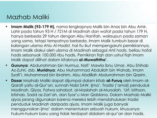 Mazhab Maliki Imam Malik (93-179 H),  nama lengkapnya Malik bin Anas bin Abu Amir. Lahir pada tahun 93 H / 721M di Madinah dan wafat pada tahun 179 H, hanya berbeda 29 tahun dengan Abu Hanifah, walaupun pada zaman yang sama, tetapi tempatnya berbeda. Imam Malik tumbuh besar di kalangan ulama  Ahlu Al-Hadist , hal itu ikut mempengaruhi pemikirannya. Imam Malik diakui oleh ulama di Madinah sebagai  Ahli hadis , beliau hafal hadis sebanyak 100.000 ribu hadis. Pemikiran fiqh dan ushul fiqh Imam Malik dapat dilihat dalam kitabnya  al-Muwaththa’ . Gurunya : Abdurrahman bin Hurmuz, Nafi’ Mawla ibnu Umar, Abu Shihab Az-Zuhri, dsb.  Muridnya : Abu Muhammad Abdullah bin Wahab, Imam Syafi’i, Muhammad bin ibrahim, Abu Abdillah Abdurrahman bin Qasim. Dasar  Mazhab Maliki dapat dijumpai dalam kitab  al-Furuq  oleh Imam al-Qarafi yaitu al-Qur’an, sunnah Nabi SAW, Ijma’, Tradisi (‘amal) penduduk Madinah, Qiyas, Fatwa sahabat, al-Maslahah al-Mursalah, ‘Urf, Istihsan, Istishab, Sadd az-Zari’ah, dan Syar’u Man Qablana. Dalam Mazhab Maliki qiyas jarang digunakan karena mereka lebih mendahulukan tradisi penduduk Madinah daripada qiyas. Imam Malik juga banyak menggunakan ijma’ dalam menentukan sebuah hukum, khususnya hukum-hukum baru yang tidak terdapat didalam al-qur’an dan hadis. 