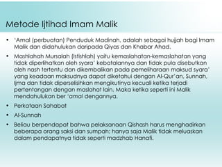 Metode Ijtihad Imam Malik ‘ Amal (perbuatan) Penduduk Madinah, adalah sebagai hujjah bagi Imam Malik dan didahulukan daripada Qiyas dan Khabar Ahad. Mashlahah Mursalah (Istishlah) yaitu kemaslahatan-kemaslahatan yang tidak diperlihatkan oleh syara’ kebatalannya dan tidak pula disebutkan oleh nash tertentu dan dikembalikan pada pemeliharaan maksud syara’ yang keadaan maksudnya dapat diketahui dengan Al-Qur’an, Sunnah, Ijma dan tidak diperselisihkan mengikutinya kecuali ketika terjadi pertentangan dengan maslahat lain. Maka ketika seperti ini Malik mendahulukan ber  ‘amal  dengannya. Perkataan Sahabat Al-Sunnah Beliau berpendapat bahwa pelaksanaan Qishash harus menghadirkan beberapa orang saksi dan sumpah; hanya saja Malik tidak meluaskan dalam pendapatnya tidak seperti madzhab Hanafi. 