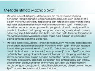Metode Ijtihad Mazhab Syafi’i Metode induktif  (Istiqra’i).  Metode ini lebih menekankan kepada penelitian fakta lapangan, cara ini pernah dilakukan oleh Imam Syafi’i dalam menentukan waktu terpanjang dan terpendek bagi wanita yang lagi haid, dalam menentukan waktu tersebut Imam Syafi’i melakukan penelitian kepada beberapa wanita yang ada di Mesir, hasil penelitian tersebut dihasilkan data yang beragam, ada yang satu hari satu malam, ada yang sepuluh hari dan lima belas hari. Dari data tersebut Imam Syafi’i menyimpulkan bahwa paling cepat masa haid adalah satu hari dan paling lama adalah lima belas hari. Metode dialektika  (Jadali).  Terkait dengan hukum menikahi anak dari hasil perzinaaan, dalam menetapkan hukum ini Imam Syafi’i merujuk kepada firman Allah yaitu surat An-Nisa’ ayat 23, “ Diharamkan kepada kamu menikahi ibu-ibumu, anak-anak (perempuanmu )”. Imam Syafi’i memberi definisi bahwa yang diharamkan adalah anak dari istri yang telah kamu kawini dengan halal bukan dengan perbuatan haram, jadi kamu boleh menikahi anak istrimu dari hasil perbuatan zina antara kamu dan istrimu, dikarenakan dia bukan anak istrimu yang sah, dan dia tidak memiliki nasab dengan kamu(suami), tetapi kebolehan yang diberikan oleh Imam Syafi’i adalah kebolehan dalam arti Makruh. 
