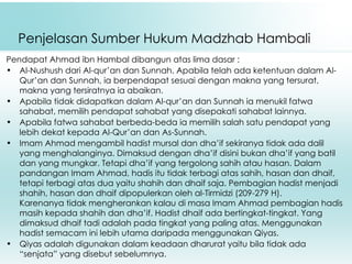   Penjelasan Sumber Hukum Madzhab Hambali Pendapat Ahmad ibn Hambal dibangun atas lima dasar : Al-Nushush dari Al-qur’an dan Sunnah. Apabila telah ada ketentuan dalam Al-Qur’an dan Sunnah, ia berpendapat sesuai dengan makna yang tersurat, makna yang tersiratnya ia abaikan. Apabila tidak didapatkan dalam Al-qur’an dan Sunnah ia menukil fatwa sahabat, memilih pendapat sahabat yang disepakati sahabat lainnya. Apabila fatwa sahabat berbeda-beda ia memilih salah satu pendapat yang lebih dekat kepada Al-Qur’an dan As-Sunnah. Imam Ahmad mengambil hadist mursal dan dha’if sekiranya tidak ada dalil yang menghalanginya. Dimaksud dengan dha’if disini bukan dha’if yang batil dan yang mungkar. Tetapi dha’if yang tergolong sahih atau hasan. Dalam pandangan Imam Ahmad, hadis itu tidak terbagi atas sahih, hasan dan dhaif, tetapi terbagi atas dua yaitu shahih dan dhaif saja. Pembagian hadist menjadi shahih, hasan dan dhaif dipopulerkan oleh al-Tirmidzi (209-279 H). Karenanya tidak mengherankan kalau di masa Imam Ahmad pembagian hadis masih kepada shahih dan dha’if. Hadist dhaif ada bertingkat-tingkat. Yang dimaksud dhaif tadi adalah pada tingkat yang paling atas. Menggunakan hadist semacam ini lebih utama daripada menggunakan Qiyas. Qiyas adalah digunakan dalam keadaan dharurat yaitu bila tidak ada “senjata” yang disebut sebelumnya. 