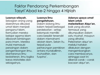 Faktor Pendorong Perkembangan Tasyri’Abad ke-2 hingga 4 Hijriah Luasnya wilayah. Sebagian orang yang daerahnya dikuasai umat Islam menjadi penganut Islam. Kemudian mereka belajar agama Islam dibawah bimbingan para imam. Mereka mulai memasuki persaingan dalam pengembangan ilmu, diantaranya ilmu kedokteran, ilmu logika karya Aristoteles dan sebagainya. Luasnya ilmu pengetahuan. Dalam bidang ilmu kalam terjadi berbagai perdebatan : setiap kelompok memiliki cara berpikir tersendiri dalam memahami akidah Islam. Selain itu, terjadi pula pertarungan pemikiran antara mutakallimin, muhaditsin, dan fuqoha’.   Adanya upaya umat Islam untuk melestarikan Alqur’an,  baik yang dicatat, termasuk yang dikumpulkan dalam satu mushaf, maupun yang dihafal. Pelestarian alqur’an melalui hafalan dilakukan dengan mengembangkan cara membacanya, sehingga saat ini dikenal corak – corak bacaan alqur’an.  