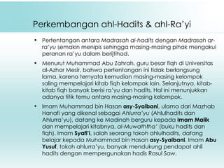 Perkembangan ahl-Hadits & ahl-Ra’yi Pertentangan antara  Madrasah al-hadits  dengan  Madrasah ar-ra’yu  semakin menipis sehingga masing-masing pihak mengakui peranan ra’yu dalam berijtihad. Menurut Muhammad Abu Zahrah, guru besar fiqh di Universitas al-Azhar Mesir, bahwa pertentangan ini tidak berlangsung lama, karena ternyata kemudian masing-masing kelompok saling mempelajari kitab fiqh kelompok lain. Selanjutnya, kitab-kitab fiqh banyak berisi ra’yu dan hadits. Hal ini menunjukkan adanya titik temu antara masing-masing kelompok. Imam Muhammad bin Hasan  asy-Syaibani , ulama dari Mazhab Hanafi yang dikenal sebagai  Ahlurra’yu  (Ahlulhadits dan Ahlurra’yu), datang ke Madinah berguru kepada  Imam Malik  dan mempelajari kitabnya,  al-Muwaththa’  (buku hadits dan fiqh). Imam  Syafi’i , salah seorang tokoh ahlulhadits, datang belajar kepada Muhammad bin Hasan  asy-Syaibani . Imam  Abu Yusuf , tokoh ahlurra’yu, banyak mendukung pendapat ahli hadits dengan mempergunakan hadis Rasul Saw.  