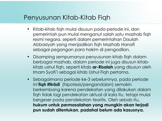 Penyusunan Kitab-Kitab Fiqh Kitab-kitab fiqh mulai disusun pada periode ini, dan pemerintah pun mulai menganut salah satu mazhab fiqh resmi negara, seperti dalam pemerintahan Daulah Abbasiyah yang menjadikan fiqh Mazhab Hanafi sebagai pegangan para hakim di pengadilan. Disamping sempurnanya penyusunan kitab fiqh dalam berbagai mazhab, dalam periode ini juga disusun kitab-kitab ushul fiqh, seperti kitab  ar-Risalah  yang disusun oleh Imam Syafi’i sebagai kitab Ushul Fiqh pertama.  Sebagaimana periode ke-3 sebelumnya, pada periode ini  fiqh iftirâdî   (hipotesis/pengandaian)   semakin berkembang karena pendekatan yang dilakukan dalam fiqh tidak lagi pendekatan aktual di kala itu, tetapi mulai bergeser pada pendekatan teoritis. Oleh sebab itu,  hukum untuk permasalahan yang mungkin akan terjadi pun sudah ditentukan, padahal belum ada kasusnya. 