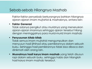 Sebab-sebab Hilangnya Mazhab Faktor-faktor penyebab berkurangnya bahkan hilangnya ajaran-ajaran imam mujtahid & mazhabnya, antara lain: Faktor Generasi Tidak adanya pengikut atau muridnya yang meneruskan ajaran-ajaran imamnya sehingga ajaran tersebut hilang dengan meninggalnya para murid-murid imam mazhab Penyusunan kitab-kitab Tidak semua imam mujtahid mengumpulkan dan menyusun hasil ijthihad atau pemikirannya dalam sebuah buku. Sehingga hasil pemikirannya tidak bisa dibaca dan dinikmati oleh orang lain. Musnahnya hasil karya imam mazhab  yang telah disusun rapi dalam sebuah buku, sehingga habis dan hilanglah hasil karya imam mazhab tersebut. 