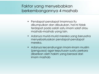 Faktor yang menyebabkan berkembangannya 4 mazhab Pendapat-pendapat imamnya itu dikumpulkan dan dibukukan, hal ini tidak terdapat pada salah satu imam salaf atau mazhab-mazhab yang lain. Adanya murid-murid mereka yang berusaha menyebarluaskan pendapat-pendapat mereka. Adanya kecendrungan imam-imam muslim (penguasa) agar keputusan suatu perkara diberikan oleh hakim yang berasal dari imam mazhab 