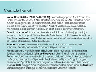 Mazhab Hanafi Imam Hanafi  ( 80 – 150 H / 699-767 M).  Nama lengapnya Al-Nu’man ibn Tsabit ibn Zuhthi, disebut Abu Hanifah. Secara politik, Abu Hanifah hidup dalam dua generasi. Ia dilahirkan di Kufah pada 80 H. pada zaman Dinasti Umayyah, tepatnya khalifah Abd Al-Malik ibn Marwan. Beliau meninggal pada zaman Abbasiyah saat beliau berumur 70 tahun. Guru Imam Hanafi :  H ammad bin  A bbas  S ulaiman . Beliau   juga  belajar kepada tabi’in seperti  ‘A tha ’  bin  A bi  R abah   dan  N afi’  M a w la  I bnu  U mar.  Diantara  m urid nya  yang terkenal: Imam Abu Yusuf, Imam Muhammad bin al-Hasan al-Syaibani,   Zufar bin Huzail.  Sumber-sumber  hukum madzhab hanafi : Al-Qur’an, Sunnah, Ijma’ sahabat, Pendapat sahabat pribadi, Qiyas, Istihsan, ‘Urf. Pendapat Abu Hanifah telah dibukukan oleh muridnya, antara lain al-Syaibani dengan judul  Zahir ar-Riwayah . Buku ini terdiri dari 6 bagian: Pertama diberi nama al-Mabsuth, kedua al-Jami’ al-Kabir, ketiga al-Jami’ as-Saghir, keempat as-Siyar al-Kabir, kelima as-Siyar as-Saghir, bagian keenam az-Ziyadah. Keenam bagian ini ditemukan secara utuh dalam kitab  al-Kafi,  hingga ada yang mensyarahnya dan diberi judul  al-Mabsuth  yang dianggap sebagai kitab induk dalam Mazhab Hanafi. 