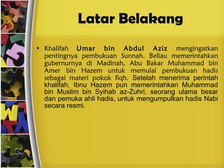 Latar Belakang Khalifah  Umar bin Abdul Aziz  mengingatkan pentingnya pembukuan Sunnah. Beliau memerintahkan gubernurnya di Madinah, Abu Bakar Muhammad bin Amer bin Hazem untuk memulai pembukuan hadis sebagai materi pokok fiqh.  Setelah menerima perintah khalifah, Ibnu Hazem pun memerintahkan Muhammad bin Muslim bin Syihab az-Zuhri, seorang ulama besar dan pemuka ahli hadis, untuk mengumpulkan hadis Nabi secara resmi. 