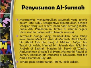 Penyusunan Al-Sunnah Maksudnya: Mengumpulkan assunnah yang sejenis dalam satu judul, sebagiannya dikumpulkan dengan sebagian yang lain seperti hadis-hadis tentang shalat, puasa dsb. Pemikiran ini timbul di seluruh negara Islam saat itu dalam waktu hampir serentak. Termasuk orang2 yang membukukan pada tahap awal: Imam Malik bin Anas di Madinah, Abdul Malik bin Abdul Aziz bin Juraij di Mekkah, Sufyan bin Tsauri di Kufah, Hamad bin Salmah dan Sa’id bin Arubah di Bashrah, Hasyim bin Basyir di Wasith, Abdurrahman al-Auza’i di Syam, Ma’mar bi Rasyid di Yaman, Abdullah bin Mubarak di Khurasan, Jarir bin Abdul Hamid di Ray, dst. Terjadi pada sekitar tahun 140 H. lebih sedikit. 