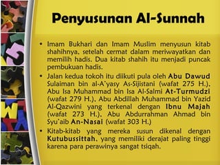 Penyusunan Al-Sunnah Imam Bukhari dan Imam Muslim menyusun kitab shahihnya, setelah cermat dalam meriwayatkan dan memilih hadis. Dua kitab shahih itu menjadi puncak pembukuan hadis. Jalan kedua tokoh itu diikuti pula oleh  Abu Dawud  Sulaiman bin al-A’yasy As-Sijistani (wafat 275 H.),   Abu Isa Muhammad bin Isa Al-Salmi  At-Turmudzi  (wafat 279 H.), Abu Abdillah Muhammad bin Yazid Al-Qazwini yang terkenal dengan  Ibnu Majah  (wafat 273 H.), Abu Abdurrahman Ahmad bin Syu’aib  An-Nasai  (wafat 303 H.) Kitab-kitab yang mereka susun dikenal dengan  Kutubussittah , yang memiliki derajat paling tinggi karena para perawinya sangat tsiqah. 