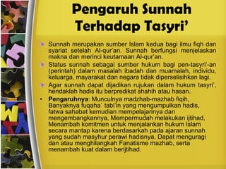 Pengaruh Sunnah Terhadap Tasyri’ Sunnah merupakan sumber Islam kedua bagi ilmu fiqh dan syariat setelah Al-qur’an. Sunnah berfungsi menjelaskan makna dan merinci keutamaan Al-qur’an. Status sunnah sebagai sumber hukum bagi pen-tasyri’-an (perintah) dalam masalah ibadah dan muamalah, individu, keluarga, mayarakat dan negara tidak diperselisihkan lagi. Agar sunnah dapat dijadikan rujukan dalam hukum tasyri’, hendaklah hadis itu berpredikat shahih atau hasan. Pengaruhnya : Munculnya madzhab-mazhab fiqih, Banyaknya fuqaha` tabi’in yang mengumpulkan hadis, fatwa sahabat kemudian mempelajarinya dan mengembangkannya, Mempermudah melakukan ijtihad, Menambah komitmen untuk menjalankan hukum Islam secara mantap karena berdasarkah pada ajaran sunnah yang sudah masyhur perawi hadisnya, Dapat menguragi dan atau menghilangkah Fanatisme mazhab, serta menambah kuat dalam berijtihad.  