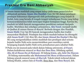 Prestasi Era Bani Abbasiyah Imam-imam madzhab yang empat hidup pada masa pemerintahan Abbasiyah pertama.  Imam Abu Hanifah  (700-767 M) dalam pendapat-pendapat hukumnya dipengaruhi oleh perkembangan yang terjadi di Kufah, kota yang berada di tengah-tengah kebudayaan Persia yang hidup kemasyarakatannya telah mencapai tingkat kemajuan tinggi. Karena itu, mazhab ini lebih banyak menggunakan pemikiran rasional daripada hadits. Muridnya dan sekaligus pelanjutnya,  Abu Yusuf , menjadi Qadhi al-Qudhat di zaman Harun al-Rasyid. Berbeda dengan Abu Hanifah,  Imam Malik  (713-795 M) banyak menggunakan hadits dan tradisi masyarakat Madinah. Pendapat dua tokoh mazhab hukum itu ditengahi oleh  Imam Syafi’i  (767-820 M), dan  Imam Ahmad ibn Hanbal  (780-855 M) yang mengembalikan sistim madzhab dan pendapat akal semata kepada hadits Nabi serta memerintahkan para muridnya untuk berpegang kepada hadits Nabi serta pemahaman para sahabat Nabi. Pada era ini muncul pula tokoh dalam bidang astronomi,  al-Fazari . Dalam kedokteran muncul  ar-Razi  dan  Ibnu Sina . Dibidang optikal,  Abu Ali al-Hasan ibn al-Haitsami . Di bidang  kimia , ada  Jabir ibn Hayyan . Di bidang matematika ada  Muhammad ibn Musa al-Khawarizmi . Dalam bidang sejarah muncul nama  al-Mas'udi . Tokoh-tokoh terkenal dalam bidang filsafat, antara lain  al-Farabi ,  Ibnu Sina , dan  Ibnu Rusyd , dsb. 