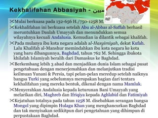Kekhalifahan Abbasiyah  -  العبّاسيين Mulai berkuasa pada 132-656 H./750-1258 M. Kekhalifahan ini berkuasa setelah  Abu al-Abbas al-Saffah  berhasil meruntuhkan Daulah Umayyah dan menundukkan semua wilayahnya kecuali  Andalusia . Kemudian ia dilantik sebagai khalifah. Pada mulanya ibu kota negara adalah a l-Hasyimiyah , dekat  Kufah . Lalu Khalifah al-Manshur memindahkan ibu kota negara ke kota yang baru dibangunnya,  Baghdad , tahun 762 M. Sehingga ibukota khilafah Islamiyah beralih dari Damaskus ke Baghdad. Berkembang lebih 3 abad dan menjadikan dunia Islam sebagai pusat pengetahuan dengan menerjemahkan dan melanjutkan tradisi keilmuan Yunani & Persia, tapi pelan-pelan meredup setelah naiknya bangsa  Turki  yang sebelumnya merupakan bagian dari tentara kekhalifahan yang mereka bentuk, dikenal dengan nama  Mamluk . Menyerahkan Andalusia kepada keturunan Bani Umayyah yang melarikan diri,  Maghreb  dan  Ifriqiya  kepada  Aghlabid  dan  Fatimiyah Kejatuhan totalnya pada tahun  1258  M. disebabkan serangan bangsa  Mongol  yang dipimpin  Hulagu Khan  yang menghancurkan Baghdad dan tak menyisakan sedikitpun dari pengetahuan yang dihimpun di perpustakaan Baghdad. 