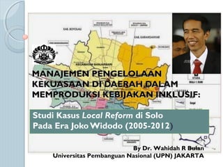 MANAJEMEN PENGELOLAANMANAJEMEN PENGELOLAAN
KEKUASAAN DI DAERAH DALAMKEKUASAAN DI DAERAH DALAM
MEMPRODUKSI KEBIJAKAN INKLUSIF:MEMPRODUKSI KEBIJAKAN INKLUSIF:
Studi Kasus Local Reform di Solo
Pada Era Joko Widodo (2005-2012)
By Dr. Wahidah R Bulan
Universitas Pembanguan Nasional (UPN) JAKARTA
 