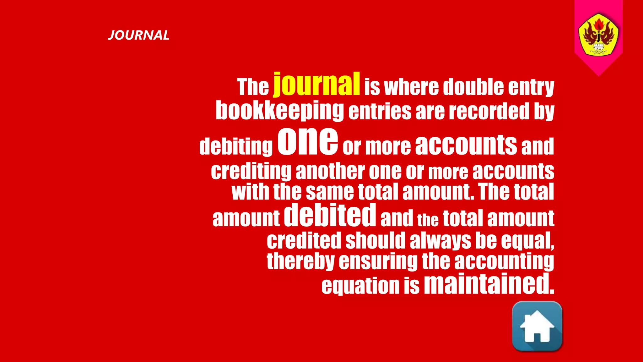 The journalis where double entry
bookkeeping entries are recorded by
debiting oneor more accountsand
crediting another one or more accounts
with the same total amount. The total
amount debitedand the total amount
credited should always be equal,
thereby ensuring the accounting
equation is maintained.
JOURNAL
 