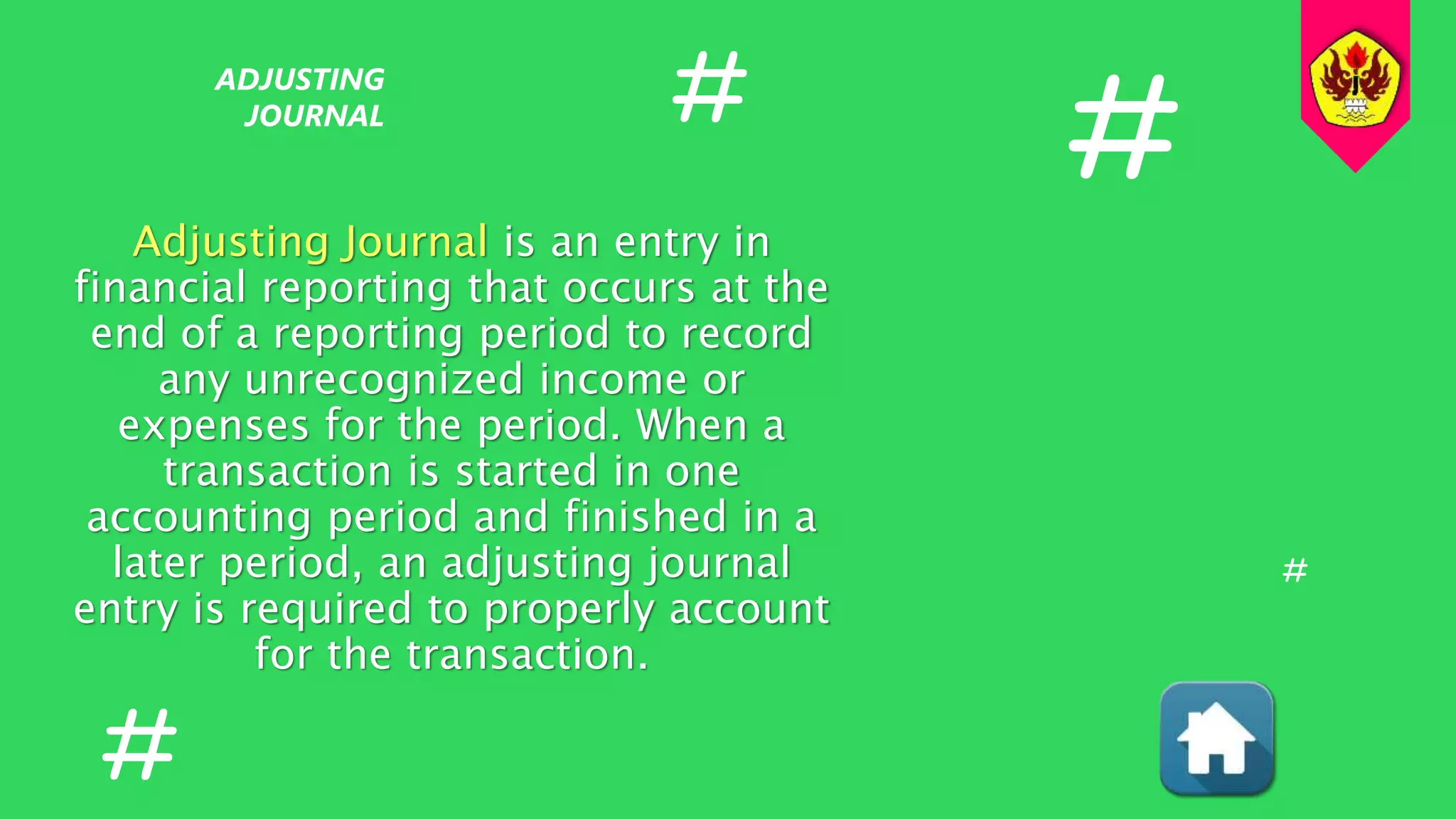 Adjusting Journal is an entry in
financial reporting that occurs at the
end of a reporting period to record
any unrecognized income or
expenses for the period. When a
transaction is started in one
accounting period and finished in a
later period, an adjusting journal
entry is required to properly account
for the transaction.
ADJUSTING
JOURNAL #
#
#
#
 