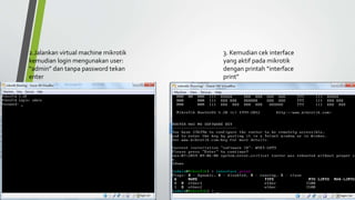 2.Jalankan virtual machine mikrotik
kemudian login mengunakan user:
“admin” dan tanpa password tekan
enter
3. Kemudian cek interface
yang aktif pada mikrotik
dengan printah “interface
print”
 