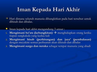 Iman Kepada Hari Akhir
    Hari dimana seluruh manusia dibangkitkan pada hari tersebut untuk
     dihisab dan dibalas.

    Iman kepada hari akhir mengandung 3 unsur :
1.   Mengimani ba’ats (kebangkitan)  menghidupkan orang ketika
     tiupan sangkakala yang kedua kali
2.   Mengimani hisab (perhitungan) dan jaza’ (pembalasan)
     dengan meyakini semua perbuatan akan dihisab dan dibalas
3.   Mengimani surga dan neraka sebagai tempat manusia yang abadi
 