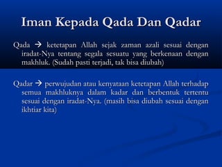 Iman Kepada Qada Dan Qadar
Qada  ketetapan Allah sejak zaman azali sesuai dengan
  iradat-Nya tentang segala sesuatu yang berkenaan dengan
  makhluk. (Sudah pasti terjadi, tak bisa diubah)

Qadar  perwujudan atau kenyataan ketetapan Allah terhadap
  semua makhluknya dalam kadar dan berbentuk tertentu
  sesuai dengan iradat-Nya. (masih bisa diubah sesuai dengan
  ikhtiar kita)
 