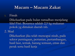 Macam – Macam Zakat
1.  Fitrah
    Dikeluarkan pada bulan ramadhan menjelang
    Idul Fitri. Besarnya adalah 2,5 kg makanan
    pokok yg dimakan daerah tsb.
2. Maal
    Dikeluarkan jika telah mencapai nisab, pada
    sektor perniagaan, pertanian, pertambangan,
    hasil laut, ternak, barang temuan, emas dan
    perak serta hasil kerja
 
