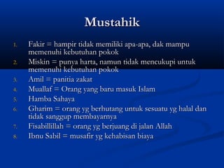 Mustahik
1.   Fakir = hampir tidak memiliki apa-apa, dak mampu
     memenuhi kebutuhan pokok
2.   Miskin = punya harta, namun tidak mencukupi untuk
     memenuhi kebutuhan pokok
3.   Amil = panitia zakat
4.   Muallaf = Orang yang baru masuk Islam
5.   Hamba Sahaya
6.   Gharim = orang yg berhutang untuk sesuatu yg halal dan
     tidak sanggup membayarnya
7.   Fisabillillah = orang yg berjuang di jalan Allah
8.   Ibnu Sabil = musafir yg kehabisan biaya
 