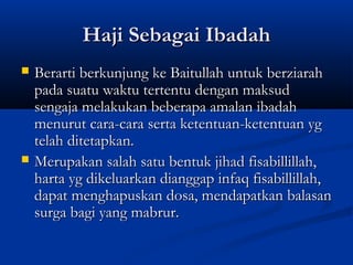 Haji Sebagai Ibadah
   Berarti berkunjung ke Baitullah untuk berziarah
    pada suatu waktu tertentu dengan maksud
    sengaja melakukan beberapa amalan ibadah
    menurut cara-cara serta ketentuan-ketentuan yg
    telah ditetapkan.
   Merupakan salah satu bentuk jihad fisabillillah,
    harta yg dikeluarkan dianggap infaq fisabillillah,
    dapat menghapuskan dosa, mendapatkan balasan
    surga bagi yang mabrur.
 