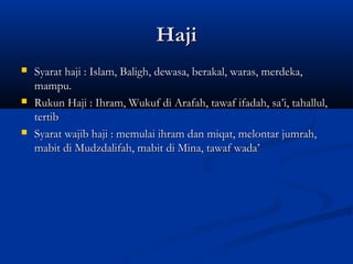 Haji
   Syarat haji : Islam, Baligh, dewasa, berakal, waras, merdeka,
    mampu.
   Rukun Haji : Ihram, Wukuf di Arafah, tawaf ifadah, sa’i, tahallul,
    tertib
   Syarat wajib haji : memulai ihram dan miqat, melontar jumrah,
    mabit di Mudzdalifah, mabit di Mina, tawaf wada’
 