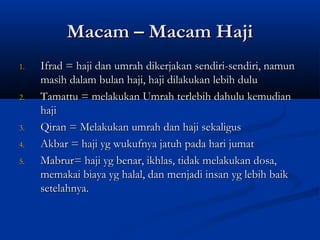 Macam – Macam Haji
1.   Ifrad = haji dan umrah dikerjakan sendiri-sendiri, namun
     masih dalam bulan haji, haji dilakukan lebih dulu
2.   Tamattu = melakukan Umrah terlebih dahulu kemudian
     haji
3.   Qiran = Melakukan umrah dan haji sekaligus
4.   Akbar = haji yg wukufnya jatuh pada hari jumat
5.   Mabrur= haji yg benar, ikhlas, tidak melakukan dosa,
     memakai biaya yg halal, dan menjadi insan yg lebih baik
     setelahnya.
 