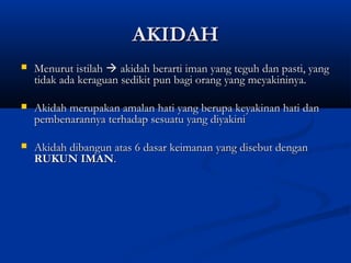 AKIDAH
   Menurut istilah  akidah berarti iman yang teguh dan pasti, yang
    tidak ada keraguan sedikit pun bagi orang yang meyakininya.

   Akidah merupakan amalan hati yang berupa keyakinan hati dan
    pembenarannya terhadap sesuatu yang diyakini

   Akidah dibangun atas 6 dasar keimanan yang disebut dengan
    RUKUN IMAN.
 