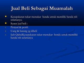 Jual Beli Sebagai Muamalah
    Kesepakatan tukar-menukar benda untuk memiliki benda tsb
     selamanya.
    Syarat jual beli :
1.   Penjual & pemli
2.   Uang & barang yg dibeli
3.   Ijab QabulKesepakatan tukar-menukar benda untuk memiliki
     benda tsb selamanya
 