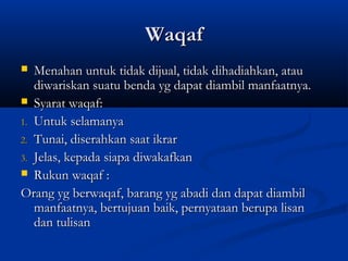 Waqaf
  Menahan untuk tidak dijual, tidak dihadiahkan, atau
   diwariskan suatu benda yg dapat diambil manfaatnya.
 Syarat waqaf:

1. Untuk selamanya
2. Tunai, diserahkan saat ikrar
3. Jelas, kepada siapa diwakafkan
 Rukun waqaf :

Orang yg berwaqaf, barang yg abadi dan dapat diambil
   manfaatnya, bertujuan baik, pernyataan berupa lisan
   dan tulisan
 