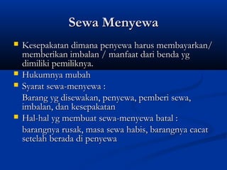 Sewa Menyewa
   Kesepakatan dimana penyewa harus membayarkan/
    memberikan imbalan / manfaat dari benda yg
    dimiliki pemiliknya.
   Hukumnya mubah
   Syarat sewa-menyewa :
    Barang yg disewakan, penyewa, pemberi sewa,
    imbalan, dan kesepakatan
   Hal-hal yg membuat sewa-menyewa batal :
    barangnya rusak, masa sewa habis, barangnya cacat
    setelah berada di penyewa
 