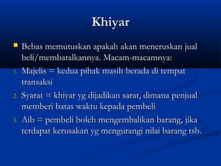 Khiyar
    Bebas memutuskan apakah akan meneruskan jual
     beli/membatalkannya. Macam-macamnya:
1.   Majelis = kedua pihak masih berada di tempat
     transaksi
2.   Syarat = khiyar yg dijadikan sarat, dimana penjual
     memberi batas waktu kepada pembeli
3.   Aib = pembeli boleh mengembalikan barang, jika
     terdapat kerusakan yg mengurangi nilai barang tsb.
 