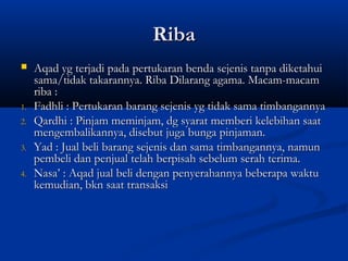 Riba
    Aqad yg terjadi pada pertukaran benda sejenis tanpa diketahui
     sama/tidak takarannya. Riba Dilarang agama. Macam-macam
     riba :
1.   Fadhli : Pertukaran barang sejenis yg tidak sama timbangannya
2.   Qardhi : Pinjam meminjam, dg syarat memberi kelebihan saat
     mengembalikannya, disebut juga bunga pinjaman.
3.   Yad : Jual beli barang sejenis dan sama timbangannya, namun
     pembeli dan penjual telah berpisah sebelum serah terima.
4.   Nasa’ : Aqad jual beli dengan penyerahannya beberapa waktu
     kemudian, bkn saat transaksi
 