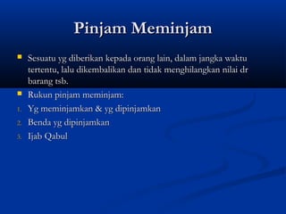 Pinjam Meminjam
    Sesuatu yg diberikan kepada orang lain, dalam jangka waktu
     tertentu, lalu dikembalikan dan tidak menghilangkan nilai dr
     barang tsb.
    Rukun pinjam meminjam:
1.   Yg meminjamkan & yg dipinjamkan
2.   Benda yg dipinjamkan
3.   Ijab Qabul
 