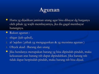 Agunan
    Harta yg dijadikan jaminan utang agar bisa dibayar dg harganya
     oleh pihak yg wajib membayarnya, jka dia gagal membayar
     hutangnya.
    Rukun agunan :
1.   shigat (ijab qabul),
2.   al-’aqidan ( pihak yg mengagunkan & yg menrima agunan )
3.   Obyek akad : Barang dan utang
    Jika bendanya merupakan barang yg bisa dipindah-pindah, maka
     kekuasaan atas barang tsb dapat dipindahkan. Jika barang tsb
     tidak dapat berpindah-pindah, maka barang tsb bisa dijual.
 