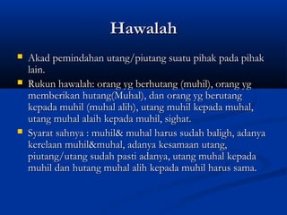 Hawalah
   Akad pemindahan utang/piutang suatu pihak pada pihak
    lain.
   Rukun hawalah: orang yg berhutang (muhil), orang yg
    memberikan hutang(Muhal), dan orang yg berutang
    kepada muhil (muhal alih), utang muhil kepada muhal,
    utang muhal alaih kepada muhil, sighat.
   Syarat sahnya : muhil& muhal harus sudah baligh, adanya
    kerelaan muhil&muhal, adanya kesamaan utang,
    piutang/utang sudah pasti adanya, utang muhal kepada
    muhil dan hutang muhal alih kepada muhil harus sama.
 
