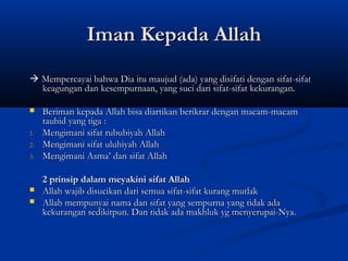 Iman Kepada Allah
 Mempercayai bahwa Dia itu maujud (ada) yang disifati dengan sifat-sifat
  keagungan dan kesempurnaan, yang suci dari sifat-sifat kekurangan.

    Beriman kepada Allah bisa diartikan berikrar dengan macam-macam
     tauhid yang tiga :
1.   Mengimani sifat rububiyah Allah
2.   Mengimani sifat uluhiyah Allah
3.   Mengimani Asma’ dan sifat Allah

     2 prinsip dalam meyakini sifat Allah
    Allah wajib disucikan dari semua sifat-sifat kurang mutlak
    Allah mempunyai nama dan sifat yang sempurna yang tidak ada
     kekurangan sedikitpun. Dan tidak ada makhluk yg menyerupai-Nya.
 