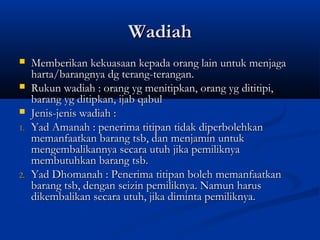 Wadiah
    Memberikan kekuasaan kepada orang lain untuk menjaga
     harta/barangnya dg terang-terangan.
    Rukun wadiah : orang yg menitipkan, orang yg dititipi,
     barang yg ditipkan, ijab qabul
    Jenis-jenis wadiah :
1.   Yad Amanah : penerima titipan tidak diperbolehkan
     memanfaatkan barang tsb, dan menjamin untuk
     mengembalikannya secara utuh jika pemiliknya
     membutuhkan barang tsb.
2.   Yad Dhomanah : Penerima titipan boleh memanfaatkan
     barang tsb, dengan seizin pemiliknya. Namun harus
     dikembalikan secara utuh, jika diminta pemiliknya.
 
